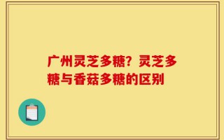 广州灵芝多糖？灵芝多糖与香菇多糖的区别