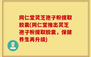 同仁堂灵芝孢子粉提取胶囊(同仁堂推出灵芝孢子粉提取胶囊，保健养生再升级)
