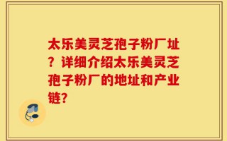 太乐美灵芝孢子粉厂址？详细介绍太乐美灵芝孢子粉厂的地址和产业链？