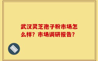 武汉灵芝孢子粉市场怎么样？市场调研报告？