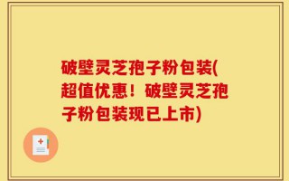 破壁灵芝孢子粉包装(超值优惠！破壁灵芝孢子粉包装现已上市)