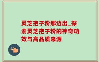 灵芝孢子粉那边出_探索灵芝孢子粉的神奇功效与高品质来源
