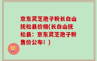 京东灵芝孢子粉长白山抚松县价格(长白山抚松县：京东灵芝孢子粉售价公布！)