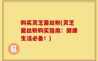 购买灵芝菌丝粉(灵芝菌丝粉购买指南：健康生活必备！)