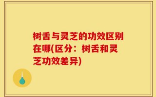 树舌与灵芝的功效区别在哪(区分：树舌和灵芝功效差异)