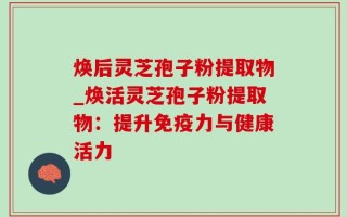 焕后灵芝孢子粉提取物_焕活灵芝孢子粉提取物：提升免疫力与健康活力