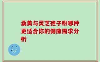 桑黄与灵芝孢子粉哪种更适合你的健康需求分析