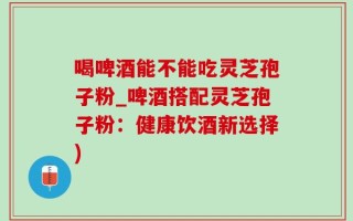 喝啤酒能不能吃灵芝孢子粉_啤酒搭配灵芝孢子粉：健康饮酒新选择)