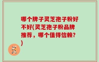 哪个牌子灵芝孢子粉好不好(灵芝孢子粉品牌推荐，哪个值得信赖？)