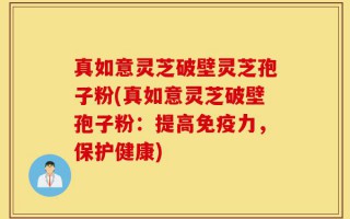 真如意灵芝破壁灵芝孢子粉(真如意灵芝破壁孢子粉：提高免疫力，保护健康)