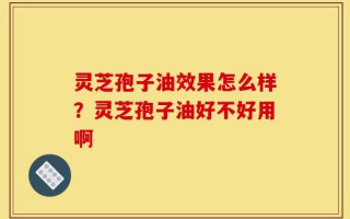 灵芝孢子油效果怎么样？灵芝孢子油好不好用啊