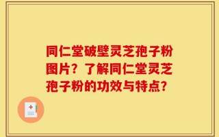 同仁堂破壁灵芝孢子粉图片？了解同仁堂灵芝孢子粉的功效与特点？