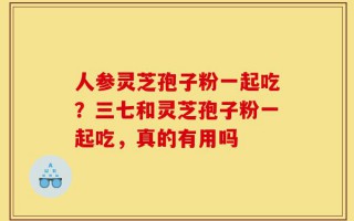 人参灵芝孢子粉一起吃？三七和灵芝孢子粉一起吃，真的有用吗