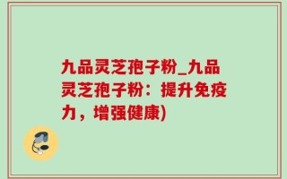 九品灵芝孢子粉_九品灵芝孢子粉：提升免疫力，增强健康)