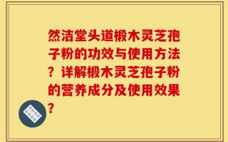 然洁堂头道椴木灵芝孢子粉的功效与使用方法？详解椴木灵芝孢子粉的营养成分及使用效果？