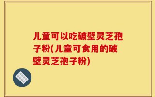 儿童可以吃破壁灵芝孢子粉(儿童可食用的破壁灵芝孢子粉)