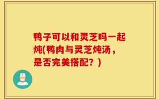 鸭子可以和灵芝吗一起炖(鸭肉与灵芝炖汤，是否完美搭配？)