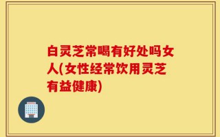白灵芝常喝有好处吗女人(女性经常饮用灵芝有益健康)