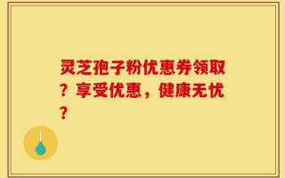灵芝孢子粉优惠券领取？享受优惠，健康无忧？