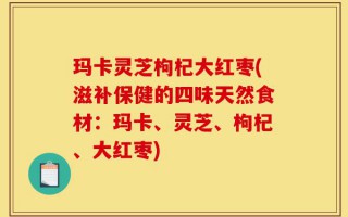 玛卡灵芝枸杞大红枣(滋补保健的四味天然食材：玛卡、灵芝、枸杞、大红枣)