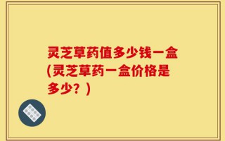 灵芝草药值多少钱一盒(灵芝草药一盒价格是多少？)