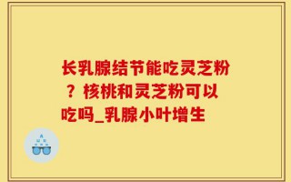 长乳腺结节能吃灵芝粉 ？核桃和灵芝粉可以吃吗_乳腺小叶增生