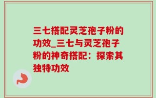 三七搭配灵芝孢子粉的功效_三七与灵芝孢子粉的神奇搭配：探索其独特功效