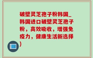 破壁灵芝孢子粉韩国_韩国进口破壁灵芝孢子粉，高效吸收，增强免疫力，健康生活新选择)