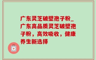 广东灵芝破壁孢子粉_广东高品质灵芝破壁孢子粉，高效吸收，健康养生新选择
