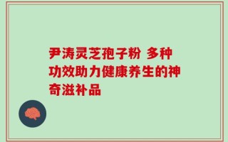 尹涛灵芝孢子粉 多种功效助力健康养生的神奇滋补品