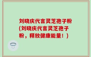 刘晓庆代言灵芝孢子粉(刘晓庆代言灵芝孢子粉，释放健康能量！)