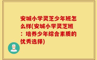 安城小学灵芝少年班怎么样(安城小学灵芝班：培养少年综合素质的优秀选择)