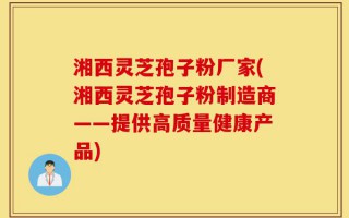 湘西灵芝孢子粉厂家(湘西灵芝孢子粉制造商——提供高质量健康产品)