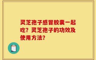 灵芝孢子感冒胶囊一起吃？灵芝孢子的功效及使用方法？
