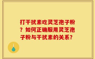打干扰素吃灵芝孢子粉？如何正确服用灵芝孢子粉与干扰素的关系？