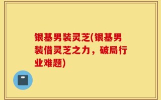 银基男装灵芝(银基男装借灵芝之力，破局行业难题)