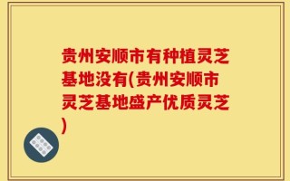 贵州安顺市有种植灵芝基地没有(贵州安顺市灵芝基地盛产优质灵芝)