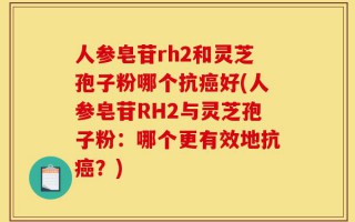 人参皂苷rh2和灵芝孢子粉哪个抗癌好(人参皂苷RH2与灵芝孢子粉：哪个更有效地抗癌？)