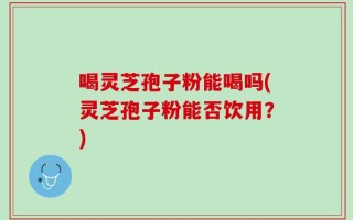 喝灵芝孢子粉能喝吗(灵芝孢子粉能否饮用？)