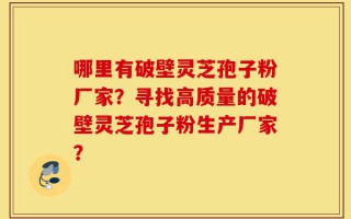 哪里有破壁灵芝孢子粉厂家？寻找高质量的破壁灵芝孢子粉生产厂家？