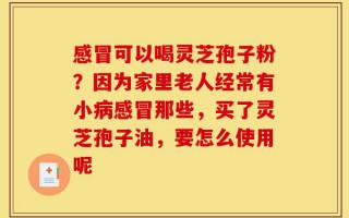 感冒可以喝灵芝孢子粉？因为家里老人经常有小病感冒那些，买了灵芝孢子油，要怎么使用呢