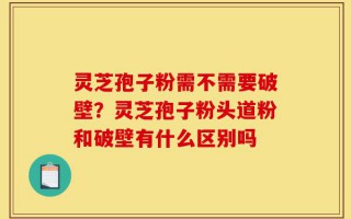 灵芝孢子粉需不需要破壁？灵芝孢子粉头道粉和破壁有什么区别吗