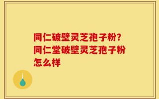 同仁破壁灵芝孢子粉？同仁堂破壁灵芝孢子粉怎么样