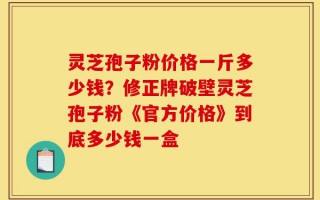 灵芝孢子粉价格一斤多少钱？修正牌破壁灵芝孢子粉《官方价格》到底多少钱一盒