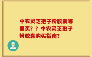 中农灵芝孢子粉胶囊哪里买？？中农灵芝孢子粉胶囊购买指南？