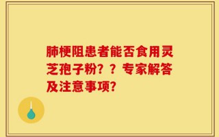 肺梗阻患者能否食用灵芝孢子粉？？专家解答及注意事项？