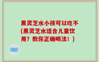 黑灵芝水小孩可以吃不(黑灵芝水适合儿童饮用？教你正确喝法！)