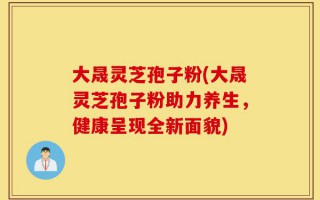 大晟灵芝孢子粉(大晟灵芝孢子粉助力养生，健康呈现全新面貌)