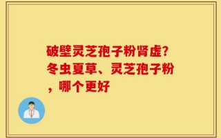 破壁灵芝孢子粉肾虚？冬虫夏草、灵芝孢子粉，哪个更好