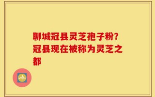 聊城冠县灵芝孢子粉？冠县现在被称为灵芝之都